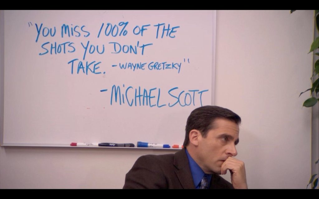 "You miss 100% of the shots you don't take" from Michael Scott in the Office